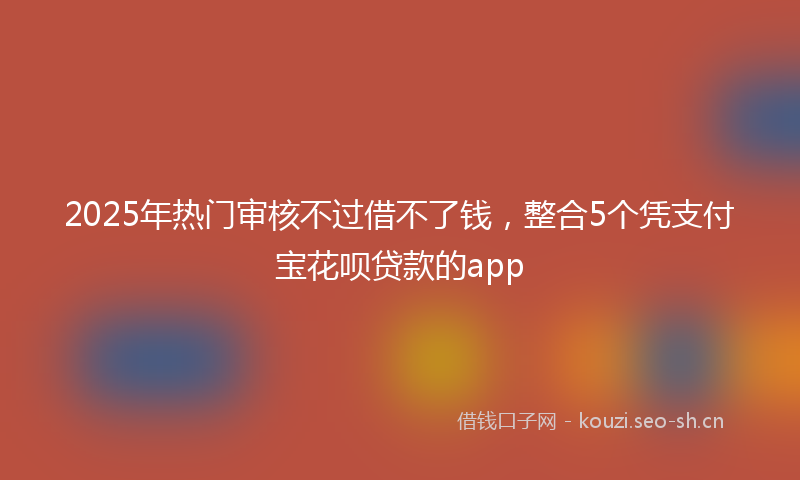 2025年热门审核不过借不了钱，整合5个凭支付宝花呗贷款的app