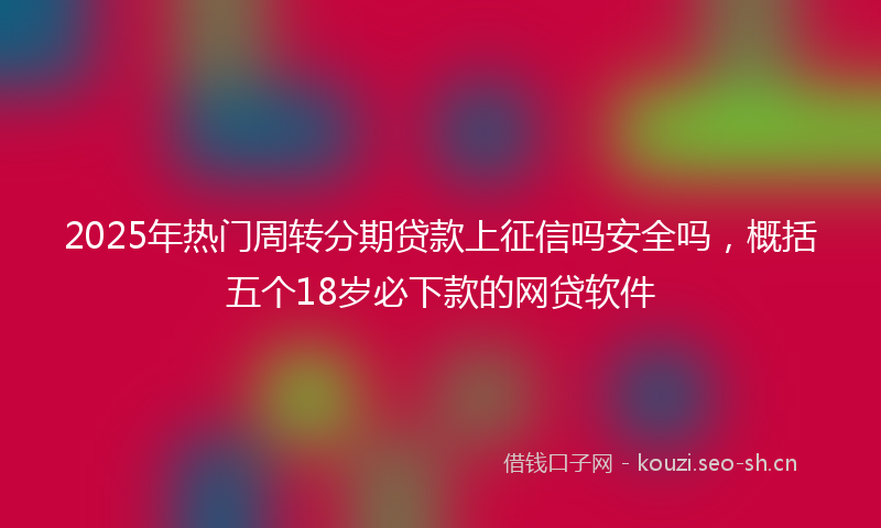 2025年热门周转分期贷款上征信吗安全吗，概括五个18岁必下款的网贷软件