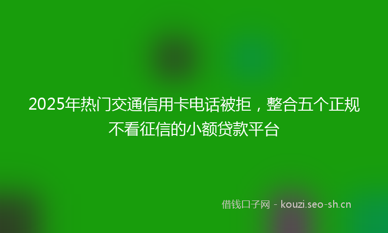 2025年热门交通信用卡电话被拒，整合五个正规不看征信的小额贷款平台