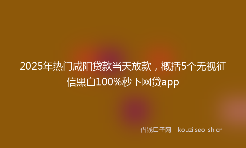 2025年热门咸阳贷款当天放款，概括5个无视征信黑白100%秒下网贷app