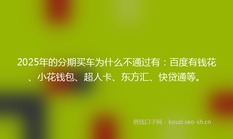 2025年的分期买车为什么不通过有：百度有钱花、小花钱包、超人卡、东方汇、快贷通等。