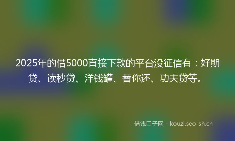 2025年的借5000直接下款的平台没征信有：好期贷、读秒贷、洋钱罐、替你还、功夫贷等。