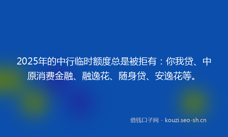 2025年的中行临时额度总是被拒有：你我贷、中原消费金融、融逸花、随身贷、安逸花等。