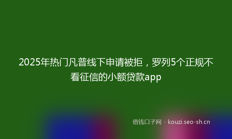 2025年热门凡普线下申请被拒，罗列5个正规不看征信的小额贷款app