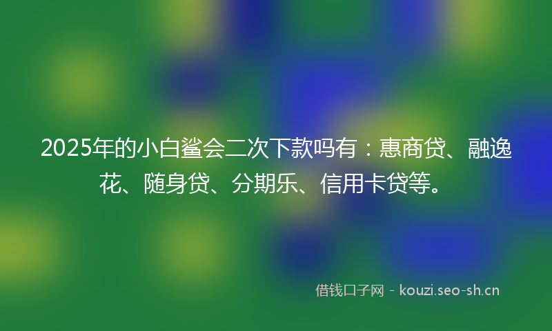 2025年的小白鲨会二次下款吗有：惠商贷、融逸花、随身贷、分期乐、信用卡贷等。