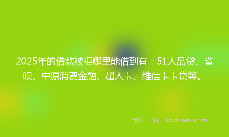 2025年的借款被拒哪里能借到有：51人品贷、省呗、中原消费金融、超人卡、维信卡卡贷等。