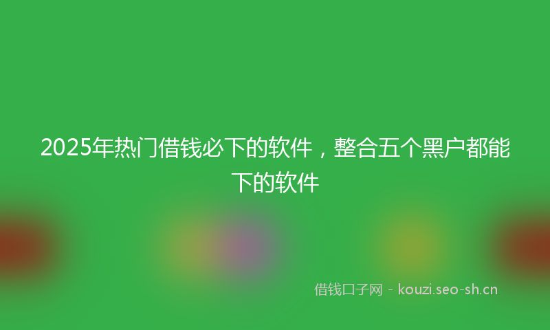 2025年热门借钱必下的软件，整合五个黑户都能下的软件