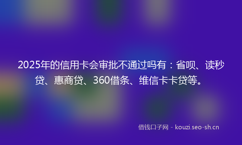 2025年的信用卡会审批不通过吗有：省呗、读秒贷、惠商贷、360借条、维信卡卡贷等。