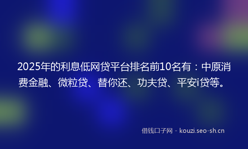 2025年的利息低网贷平台排名前10名有：中原消费金融、微粒贷、替你还、功夫贷、平安i贷等。