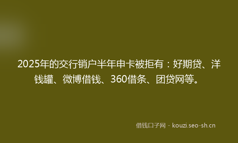2025年的交行销户半年申卡被拒有：好期贷、洋钱罐、微博借钱、360借条、团贷网等。
