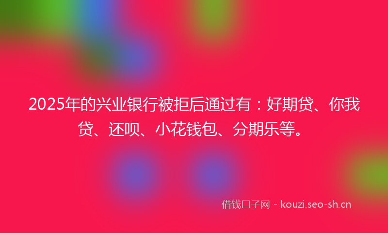 2025年的兴业银行被拒后通过有：好期贷、你我贷、还呗、小花钱包、分期乐等。