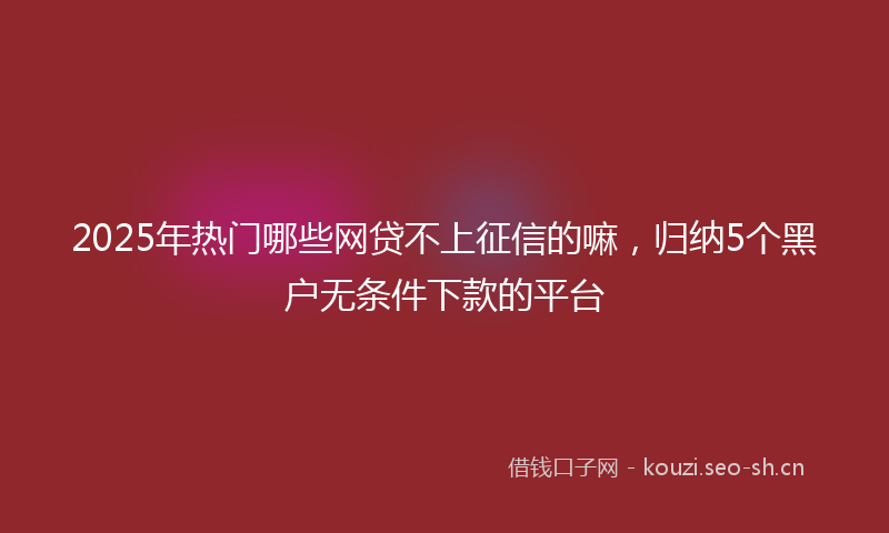 2025年热门哪些网贷不上征信的嘛，归纳5个黑户无条件下款的平台