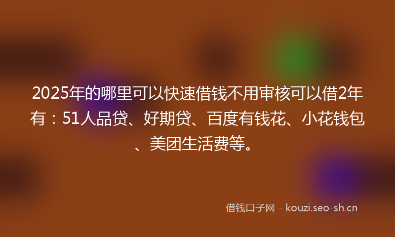 2025年的哪里可以快速借钱不用审核可以借2年有：51人品贷、好期贷、百度有钱花、小花钱包、美团生活费等。