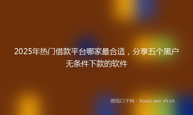 2025年热门借款平台哪家最合适，分享五个黑户无条件下款的软件