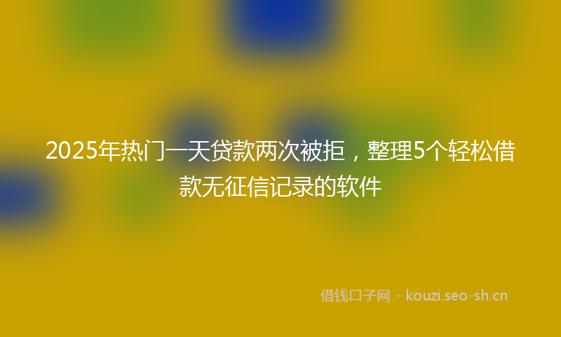 2025年热门一天贷款两次被拒，整理5个轻松借款无征信记录的软件