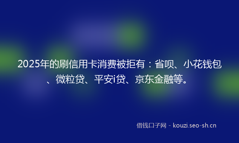 2025年的刷信用卡消费被拒有：省呗、小花钱包、微粒贷、平安i贷、京东金融等。