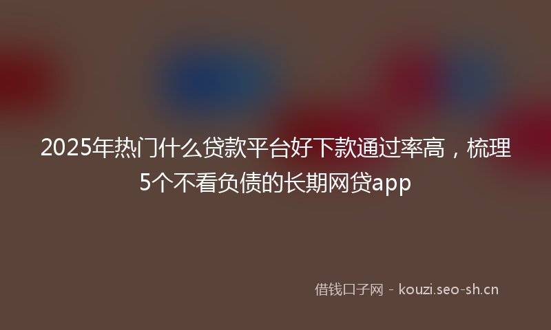 2025年热门什么贷款平台好下款通过率高，梳理5个不看负债的长期网贷app