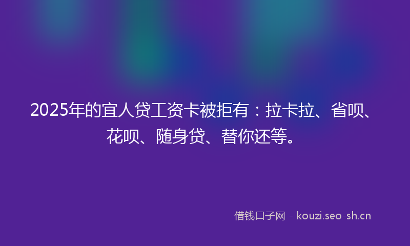 2025年的宜人贷工资卡被拒有：拉卡拉、省呗、花呗、随身贷、替你还等。