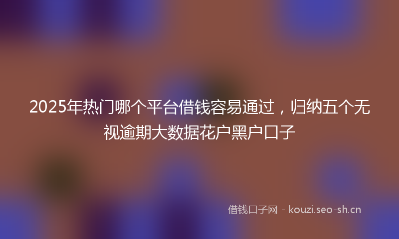 2025年热门哪个平台借钱容易通过，归纳五个无视逾期大数据花户黑户口子