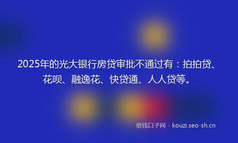 2025年的光大银行房贷审批不通过有：拍拍贷、花呗、融逸花、快贷通、人人贷等。