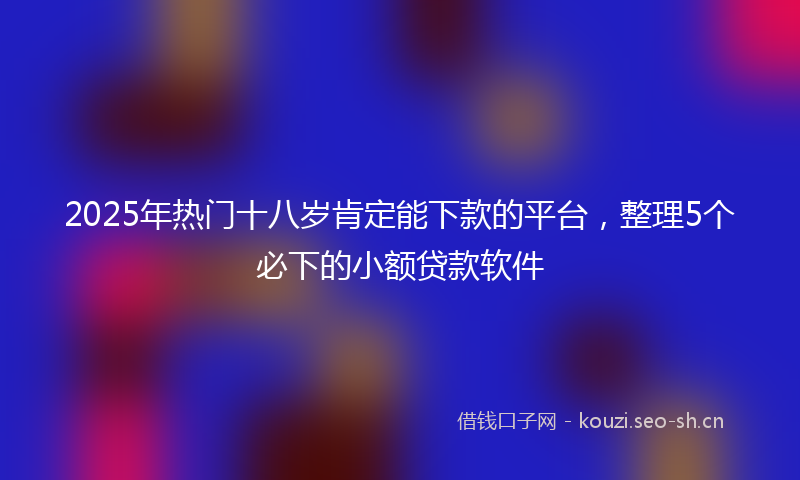 2025年热门十八岁肯定能下款的平台，整理5个必下的小额贷款软件