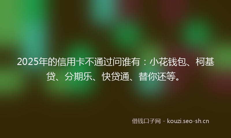 2025年的信用卡不通过问谁有：小花钱包、柯基贷、分期乐、快贷通、替你还等。