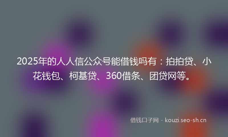 2025年的人人信公众号能借钱吗有：拍拍贷、小花钱包、柯基贷、360借条、团贷网等。