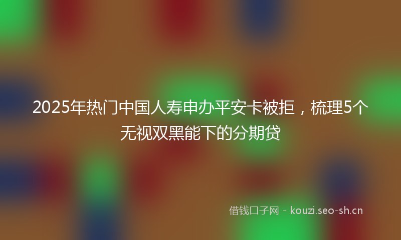 2025年热门中国人寿申办平安卡被拒，梳理5个无视双黑能下的分期贷
