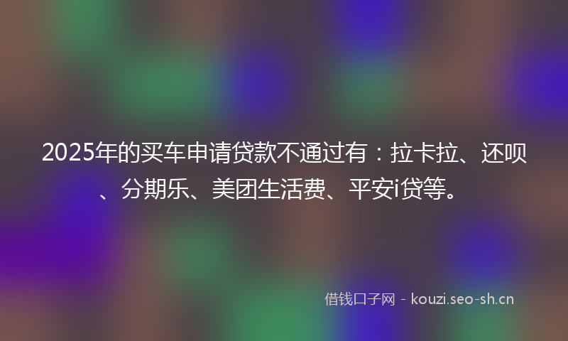 2025年的买车申请贷款不通过有：拉卡拉、还呗、分期乐、美团生活费、平安i贷等。