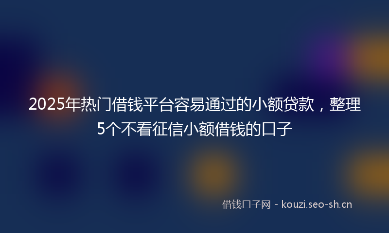 2025年热门借钱平台容易通过的小额贷款，整理5个不看征信小额借钱的口子