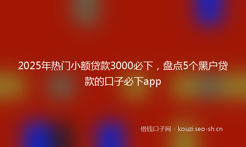 2025年热门小额贷款3000必下，盘点5个黑户贷款的口子必下app