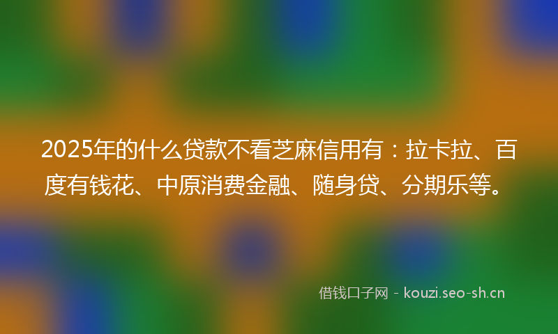 2025年的什么贷款不看芝麻信用有：拉卡拉、百度有钱花、中原消费金融、随身贷、分期乐等。