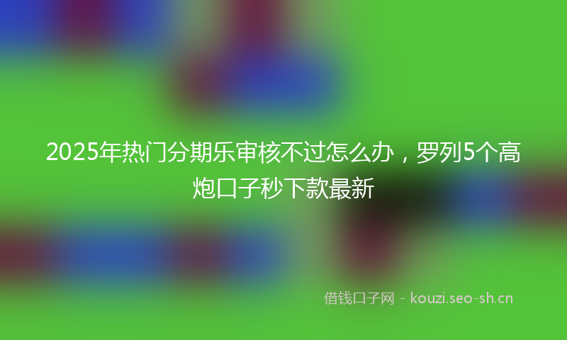 2025年热门分期乐审核不过怎么办，罗列5个高炮口子秒下款最新