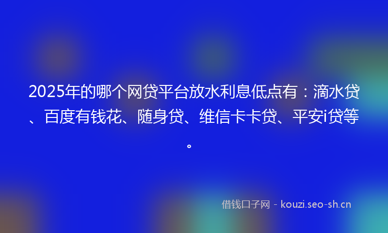 2025年的哪个网贷平台放水利息低点有：滴水贷、百度有钱花、随身贷、维信卡卡贷、平安i贷等。