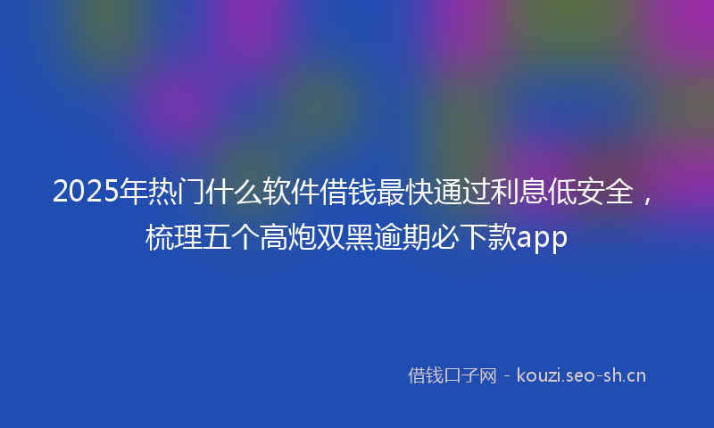 2025年热门什么软件借钱最快通过利息低安全，梳理五个高炮双黑逾期必下款app