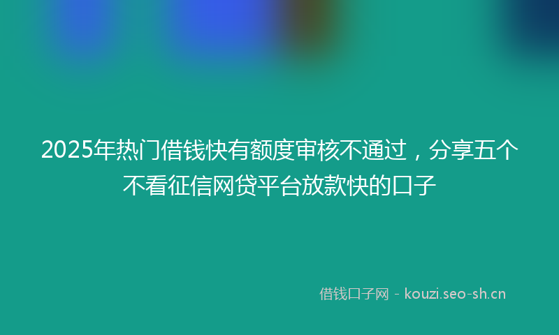 2025年热门借钱快有额度审核不通过，分享五个不看征信网贷平台放款快的口子