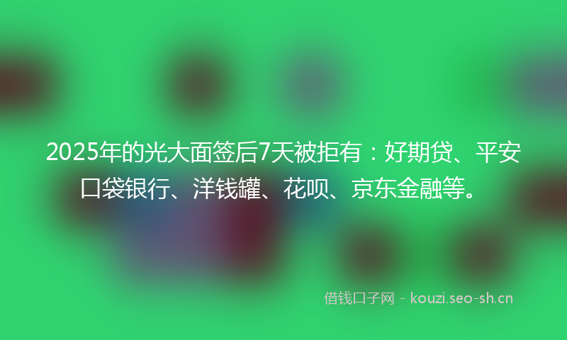 2025年的光大面签后7天被拒有：好期贷、平安口袋银行、洋钱罐、花呗、京东金融等。