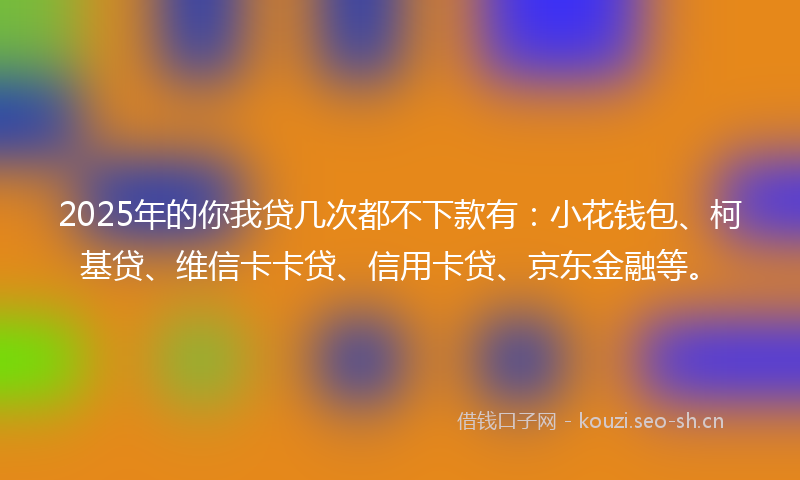 2025年的你我贷几次都不下款有：小花钱包、柯基贷、维信卡卡贷、信用卡贷、京东金融等。