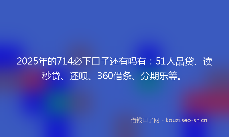 2025年的714必下口子还有吗有：51人品贷、读秒贷、还呗、360借条、分期乐等。