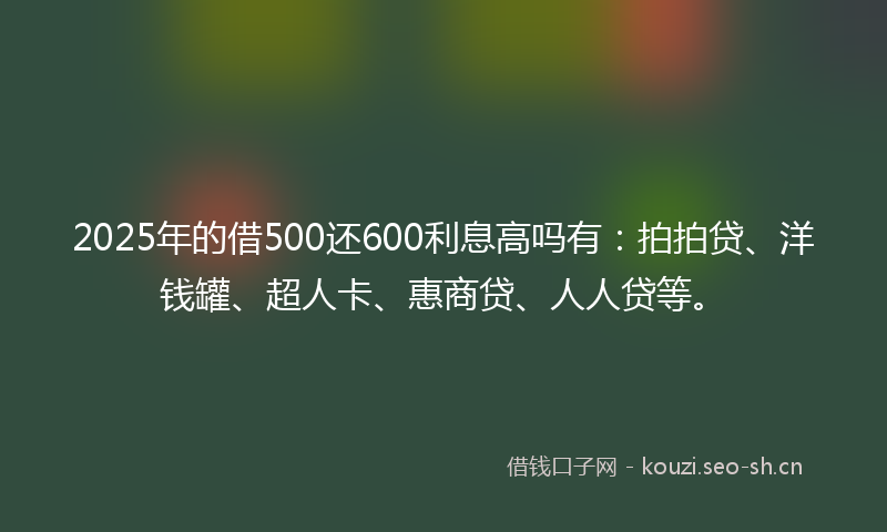 2025年的借500还600利息高吗有：拍拍贷、洋钱罐、超人卡、惠商贷、人人贷等。