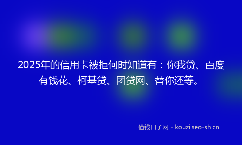 2025年的信用卡被拒何时知道有：你我贷、百度有钱花、柯基贷、团贷网、替你还等。