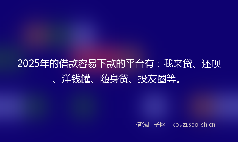 2025年的借款容易下款的平台有：我来贷、还呗、洋钱罐、随身贷、投友圈等。