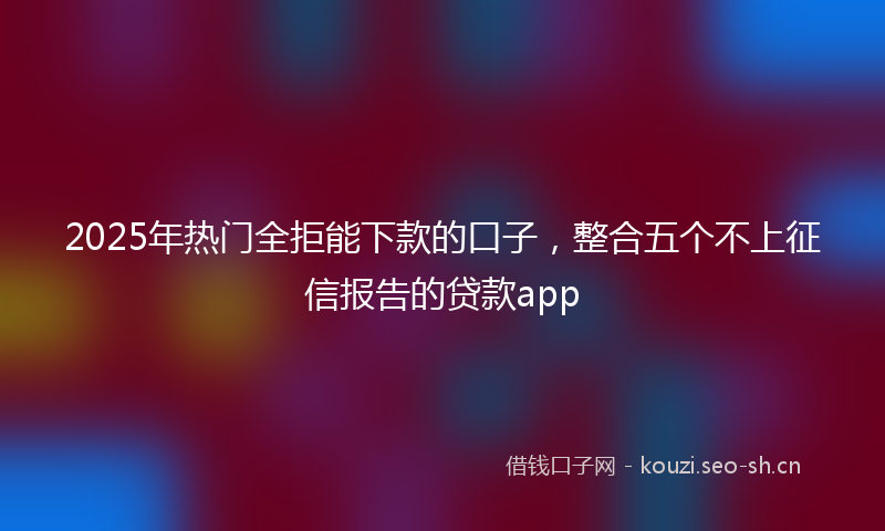 2025年热门全拒能下款的口子，整合五个不上征信报告的贷款app
