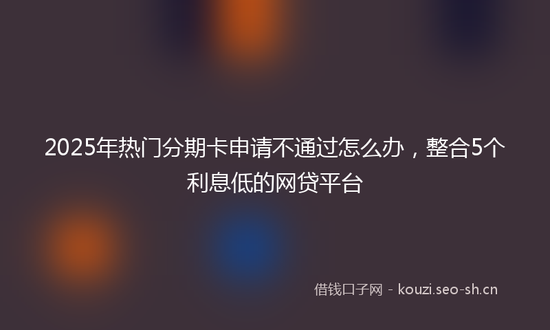 2025年热门分期卡申请不通过怎么办，整合5个利息低的网贷平台