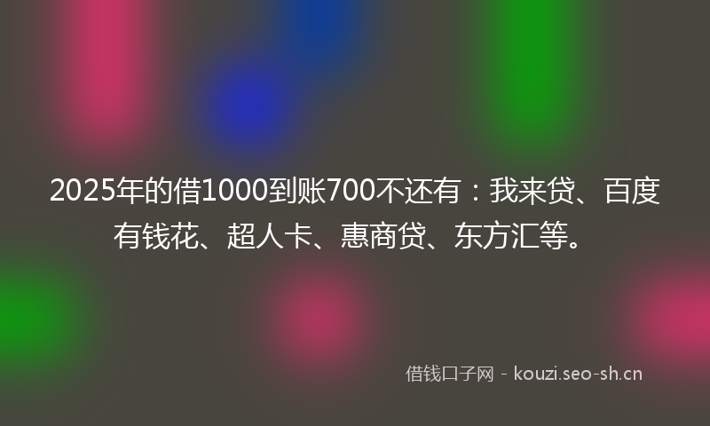 2025年的借1000到账700不还有：我来贷、百度有钱花、超人卡、惠商贷、东方汇等。