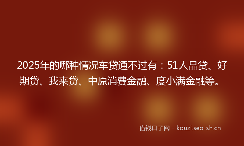 2025年的哪种情况车贷通不过有：51人品贷、好期贷、我来贷、中原消费金融、度小满金融等。