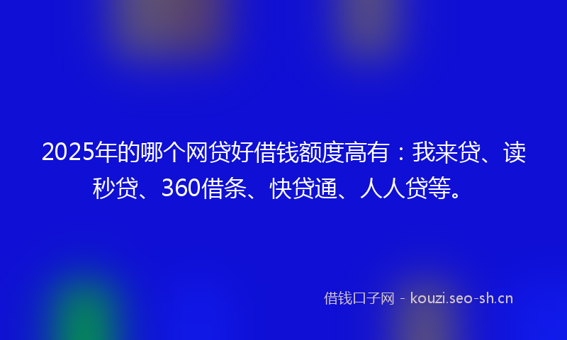 2025年的哪个网贷好借钱额度高有：我来贷、读秒贷、360借条、快贷通、人人贷等。
