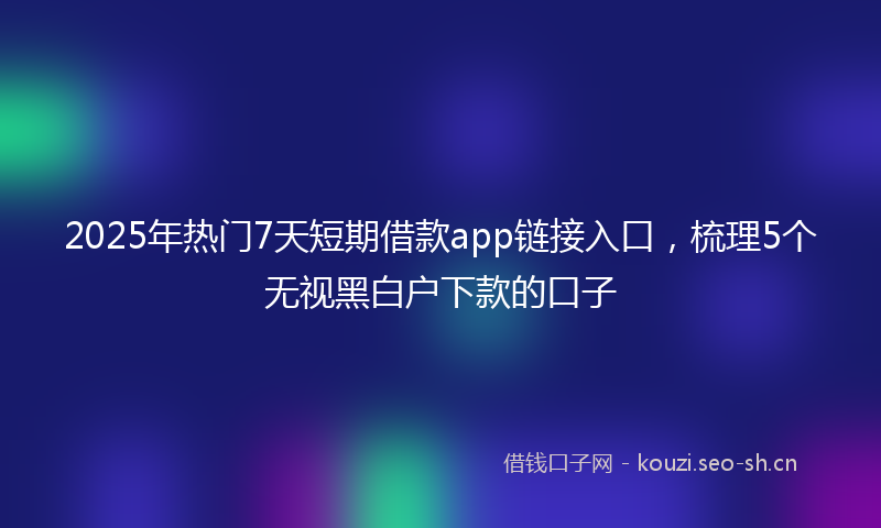 2025年热门7天短期借款app链接入口，梳理5个无视黑白户下款的口子