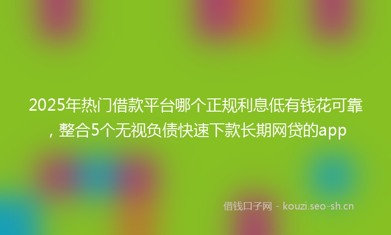 2025年热门借款平台哪个正规利息低有钱花可靠，整合5个无视负债快速下款长期网贷的app
