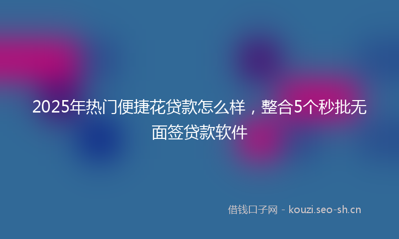 2025年热门便捷花贷款怎么样，整合5个秒批无面签贷款软件
